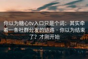 你以为糖心tv入口只是个词：其实牵着一条社群分发的链路 · 你以为结束了？才刚开始
