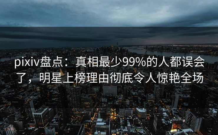 pixiv盘点：真相最少99%的人都误会了，明星上榜理由彻底令人惊艳全场