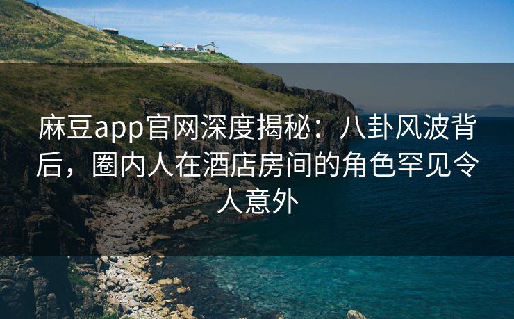 麻豆app官网深度揭秘：八卦风波背后，圈内人在酒店房间的角色罕见令人意外