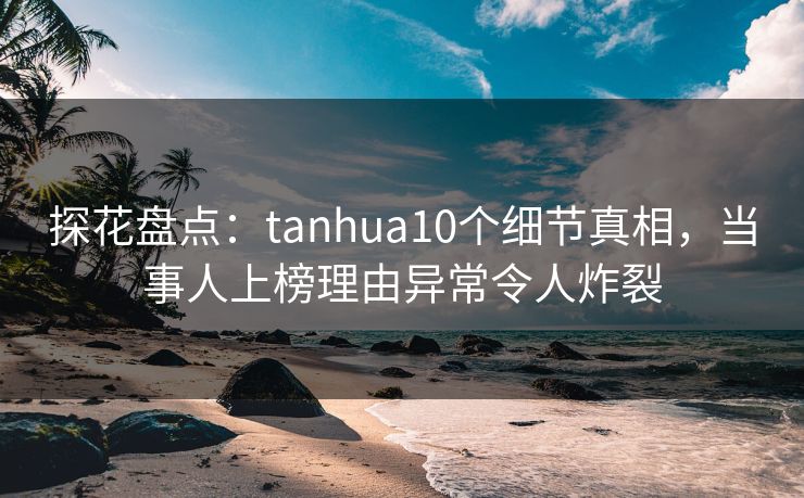 探花盘点：tanhua10个细节真相，当事人上榜理由异常令人炸裂