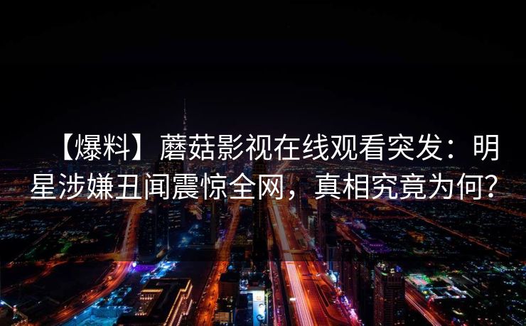 【爆料】蘑菇影视在线观看突发:明星涉嫌丑闻震惊全网,真相究竟为何? 【爆料】蘑菇影视在线观看突发:明星涉嫌丑闻震惊全网,真相究竟为何?