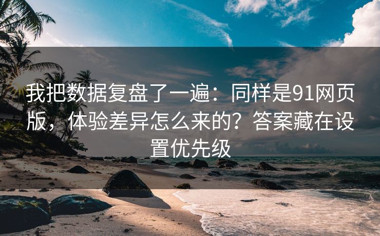 我把数据复盘了一遍：同样是91网页版，体验差异怎么来的？答案藏在设置优先级