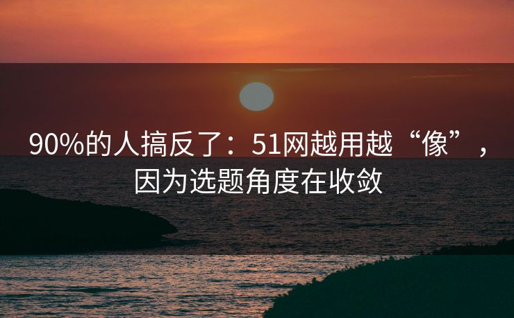 90%的人搞反了:51网越用越“像”,因为选题角度在收敛 90%的人搞反了:51网越用越“像”,因为选题角度在收敛