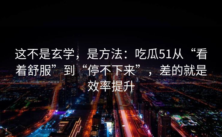 这不是玄学，是方法：吃瓜51从“看着舒服”到“停不下来”，差的就是效率提升