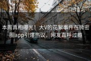 本周真相曝光！大V的花絮事件在微密圈app引爆热议，网友直呼过瘾