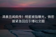 清晨丑闻疯传！明星被指曝光，微密圈紧急回应引爆社交圈