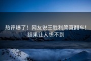 热评爆了！网友说王胜利简直翻车！结果让人想不到