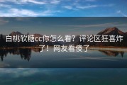 白桃软糖cc你怎么看？评论区狂喜炸了！网友看傻了