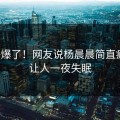 热评爆了！网友说杨晨晨简直疯传！让人一夜失眠