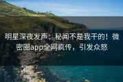 明星深夜发声：秘闻不是我干的！微密圈app全网疯传，引发众怒