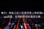 曝光！神秘人的八卦竟然登上微密圈app热搜，全网疯传网友直呼过瘾