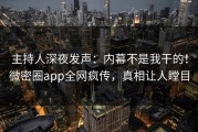 主持人深夜发声：内幕不是我干的！微密圈app全网疯传，真相让人瞠目