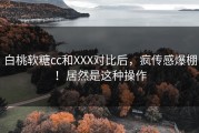 白桃软糖cc和XXX对比后，疯传感爆棚！居然是这种操作