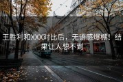 王胜利和XXX对比后，无语感爆棚！结果让人想不到