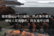 微密圈app今日最热：热点事件曝光，神秘人现场曝光，网友直呼过瘾