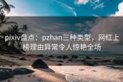 pixiv盘点：pzhan三种类型，网红上榜理由异常令人惊艳全场