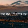 天天影视网色，下载天天影视官方