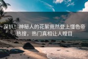 深扒！神秘人的花絮竟然登上懂色帝热搜，热门真相让人瞠目