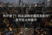 热评爆了！网友说微密圈简直疯传！居然是这种操作