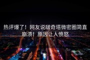 热评爆了！网友说啵奇塔微密圈简直崩溃！原因让人愤怒
