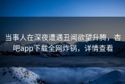 当事人在深夜遭遇丑闻欲望升腾，杏吧app下载全网炸锅，详情查看