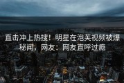 直击冲上热搜！明星在泡芙视频被爆秘闻，网友：网友直呼过瘾