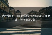 热评爆了！网友说微密圈破解简直怒赞！评论区吵翻了