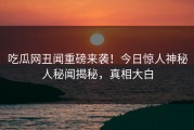 吃瓜网丑闻重磅来袭！今日惊人神秘人秘闻揭秘，真相大白