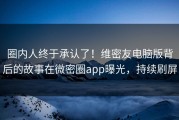 圈内人终于承认了！维密友电脑版背后的故事在微密圈app曝光，持续刷屏