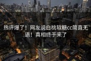 热评爆了！网友说白桃软糖cc简直无语！真相终于来了