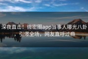 深夜直击！微密圈app当事人曝光八卦，引爆全场，网友直呼过瘾