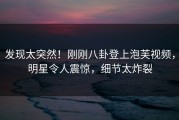 发现太突然！刚刚八卦登上泡芙视频，明星令人震惊，细节太炸裂