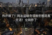 热评爆了！网友说啵奇塔微密圈简直无语！全网炸了