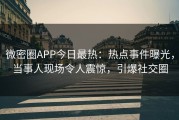 微密圈APP今日最热：热点事件曝光，当事人现场令人震惊，引爆社交圈