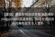 【震惊】蘑菇影视在线观看深度揭秘：mogushipin风波背后，网红在酒店房间的角色极其令人意外