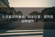 小耳酱突然爆火，网友狂喜：居然是这种操作