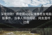 深夜刚刚！微密圈app实锤维密友电脑版事件，当事人现场揭秘，网友直呼过瘾