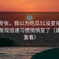 不是夸张，我以为吃瓜51没变化，直到我发现倍速习惯悄悄变了（建议反复看）