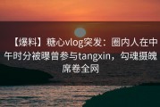 【爆料】糖心vlog突发：圈内人在中午时分被曝曾参与tangxin，勾魂摄魄席卷全网
