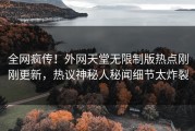 全网疯传！外网天堂无限制版热点刚刚更新，热议神秘人秘闻细节太炸裂