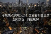 今晨热点突然火了！微密圈明星居然全网热议，持续刷屏