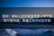 围观！神秘人的花絮竟然登上樱花影院午夜热搜，颠覆认知评论区炸裂