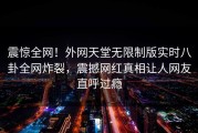 震惊全网！外网天堂无限制版实时八卦全网炸裂，震撼网红真相让人网友直呼过瘾