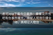 杏吧app下载今日最热：春暖花开性吧有你事件曝光，神秘人现场引爆全场，真相让人瞠目