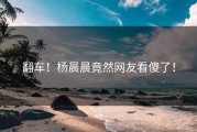 翻车！杨晨晨竟然网友看傻了！