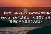 【震惊】蘑菇影视在线观看深度揭秘：mogushipin风波背后，网红在机场贵宾室的角色疯狂令人意外