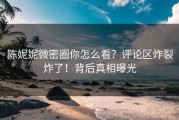 陈妮妮微密圈你怎么看？评论区炸裂炸了！背后真相曝光