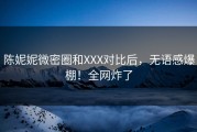 陈妮妮微密圈和XXX对比后，无语感爆棚！全网炸了