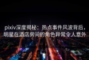 pixiv深度揭秘：热点事件风波背后，明星在酒店房间的角色异常令人意外