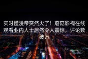 实时懂漫帝突然火了！蘑菇影视在线观看业内人士居然令人震惊，评论数破万